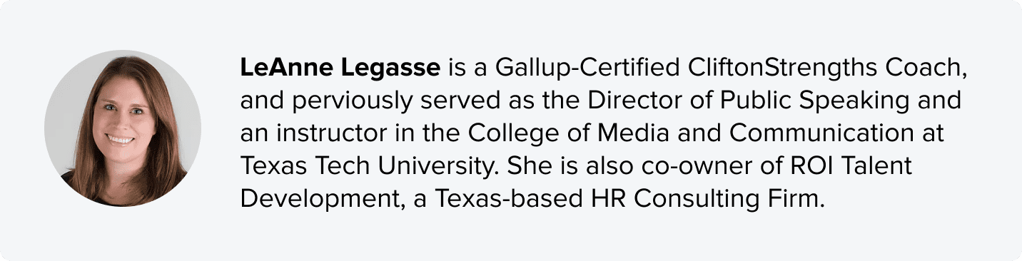 LeAnne Legasse is a Gallup-Certified CliftonStrengths Coach, and perviously served as the Director of Public Speaking and an instructor in the College of Media and Communication at Texas Tech University. She is also co-owner of ROI Talent Development, a Texas-based HR Consulting Firm.